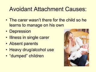 Avoidant Attachment Causes:
• The carer wasn’t there for the child so he
learns to manage on his own
• Depression
• Illness in single carer
• Absent parents
• Heavy drug/alcohol use
• “dumped” children
 