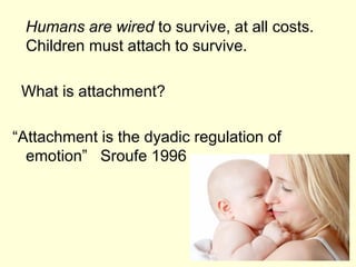 Humans are wired to survive, at all costs.
Children must attach to survive.
What is attachment?
“Attachment is the dyadic regulation of
emotion” Sroufe 1996
 