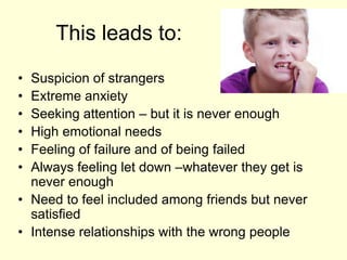 This leads to:
• Suspicion of strangers
• Extreme anxiety
• Seeking attention – but it is never enough
• High emotional needs
• Feeling of failure and of being failed
• Always feeling let down –whatever they get is
never enough
• Need to feel included among friends but never
satisfied
• Intense relationships with the wrong people
 