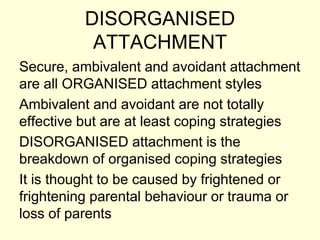 DISORGANISED
ATTACHMENT
Secure, ambivalent and avoidant attachment
are all ORGANISED attachment styles
Ambivalent and avoidant are not totally
effective but are at least coping strategies
DISORGANISED attachment is the
breakdown of organised coping strategies
It is thought to be caused by frightened or
frightening parental behaviour or trauma or
loss of parents
 