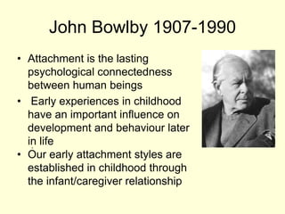 John Bowlby 1907-1990
• Attachment is the lasting
psychological connectedness
between human beings
• Early experiences in childhood
have an important influence on
development and behaviour later
in life
• Our early attachment styles are
established in childhood through
the infant/caregiver relationship
.
 