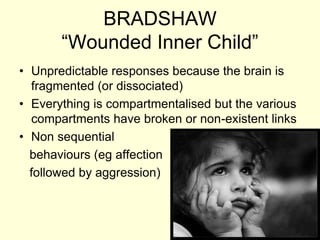 BRADSHAW
“Wounded Inner Child”
• Unpredictable responses because the brain is
fragmented (or dissociated)
• Everything is compartmentalised but the various
compartments have broken or non-existent links
• Non sequential
behaviours (eg affection
followed by aggression)
 