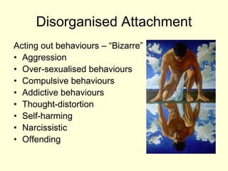 Disorganised Attachment
Acting out behaviours – “Bizarre”
• Aggression
• Over-sexualised behaviours
• Compulsive behaviours
• Addictive behaviours
• Thought-distortion
• Self-harming
• Narcissistic
• Offending
 