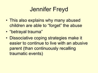 Jennifer Freyd
• This also explains why many abused
children are able to “forget” the abuse
• “betrayal trauma”
• Dissociative coping strategies make it
easier to continue to live with an abusive
parent (than continuously recalling
traumatic events)
 