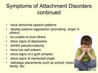 Symptoms of Attachment Disorders
continued
• have abnormal speech patterns
• display passive aggression (provoking anger in
others)
• be unable to trust others
• show signs of depression
• exhibit pseudo-maturity
• have low self esteem
• show signs of a guilt complex
• show signs of repressed anger
• sabotage placements such as school, foster
family, etc.
 