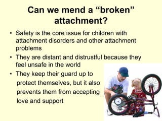 Can we mend a “broken”
attachment?
• Safety is the core issue for children with
attachment disorders and other attachment
problems
• They are distant and distrustful because they
feel unsafe in the world
• They keep their guard up to
protect themselves, but it also
prevents them from accepting
love and support
 