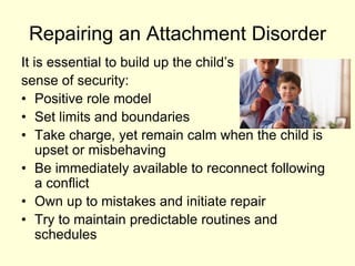 Repairing an Attachment Disorder
It is essential to build up the child’s
sense of security:
• Positive role model
• Set limits and boundaries
• Take charge, yet remain calm when the child is
upset or misbehaving
• Be immediately available to reconnect following
a conflict
• Own up to mistakes and initiate repair
• Try to maintain predictable routines and
schedules
 