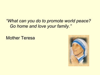 “What can you do to promote world peace?
Go home and love your family.”
Mother Teresa
 