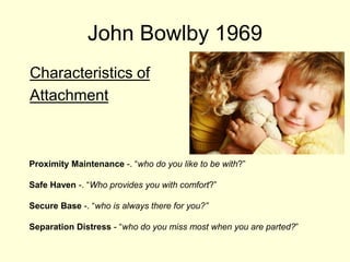 John Bowlby 1969
Characteristics of
Attachment
Proximity Maintenance -. “who do you like to be with?”
Safe Haven -. “Who provides you with comfort?”
Secure Base -. “who is always there for you?”
Separation Distress - “who do you miss most when you are parted?”
 