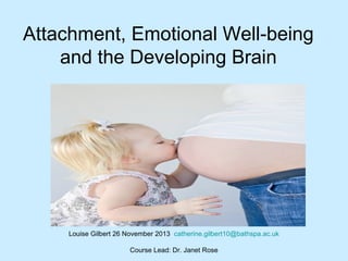 Attachment, Emotional Well-being
and the Developing Brain
Louise Gilbert 26 November 2013 catherine.gilbert10@bathspa.ac.uk
Course Lead: Dr. Janet Rose
 