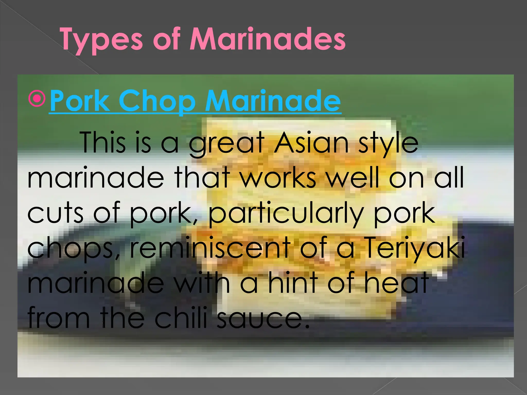 Types of Marinades
Pork Chop Marinade
This is a great Asian style
marinade that works well on all
cuts of pork, particularly pork
chops, reminiscent of a Teriyaki
marinade with a hint of heat
from the chili sauce.
 
