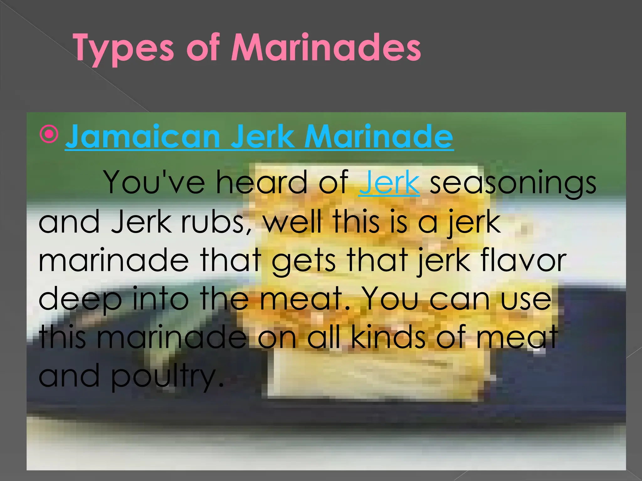 Types of Marinades
 Jamaican Jerk Marinade
You've heard of Jerk seasonings
and Jerk rubs, well this is a jerk
marinade that gets that jerk flavor
deep into the meat. You can use
this marinade on all kinds of meat
and poultry.
 