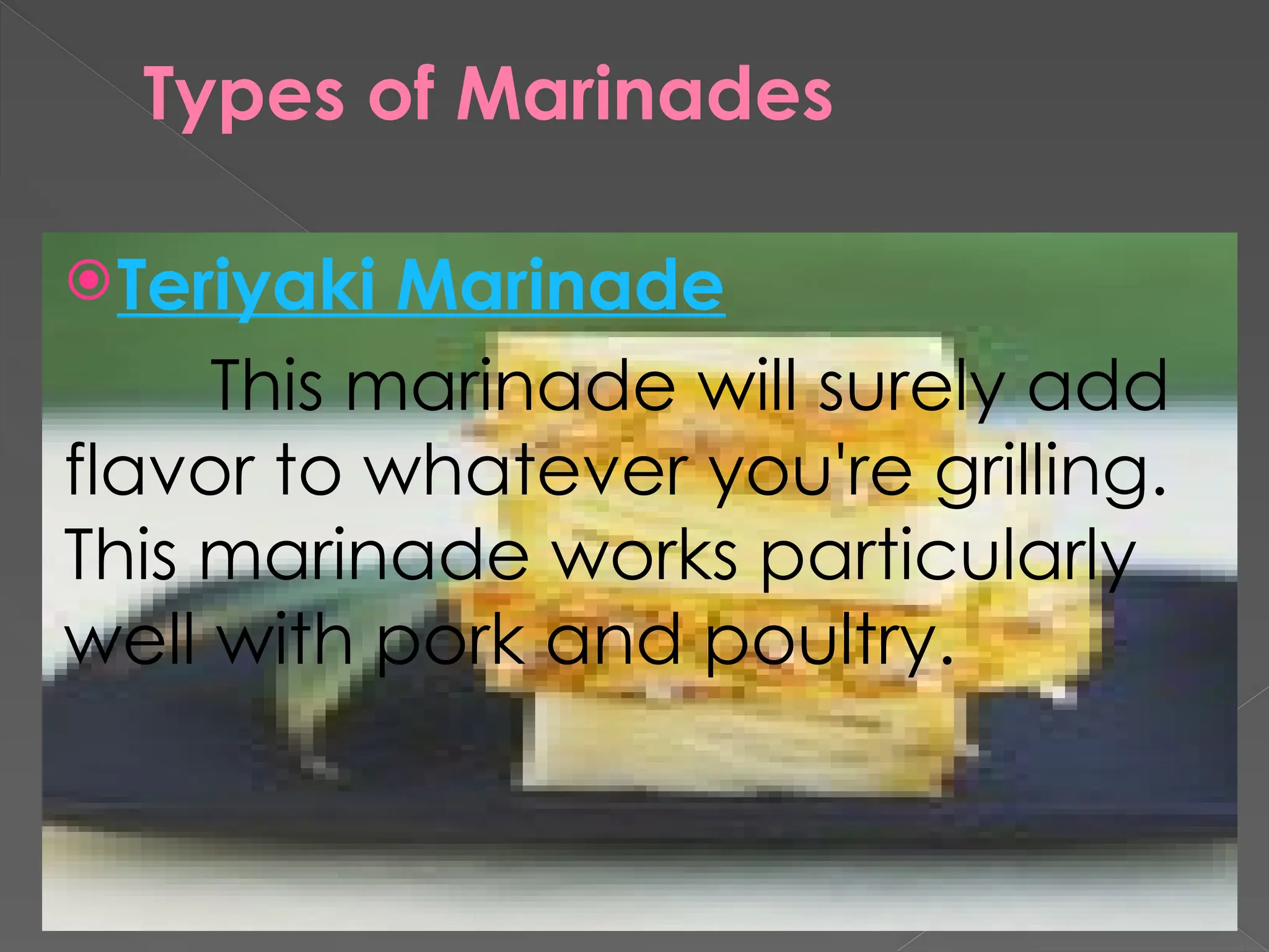 Types of Marinades
Teriyaki Marinade
This marinade will surely add
flavor to whatever you're grilling.
This marinade works particularly
well with pork and poultry.
 