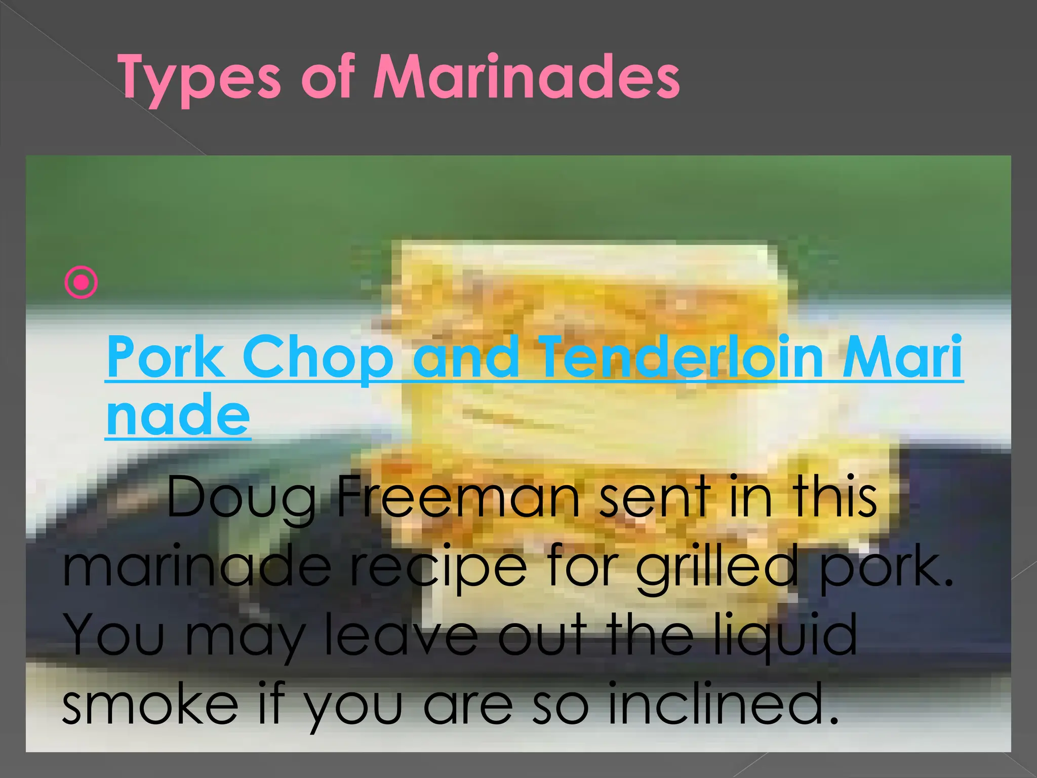 Types of Marinades

Pork Chop and Tenderloin Mari
nade
Doug Freeman sent in this
marinade recipe for grilled pork.
You may leave out the liquid
smoke if you are so inclined.
 