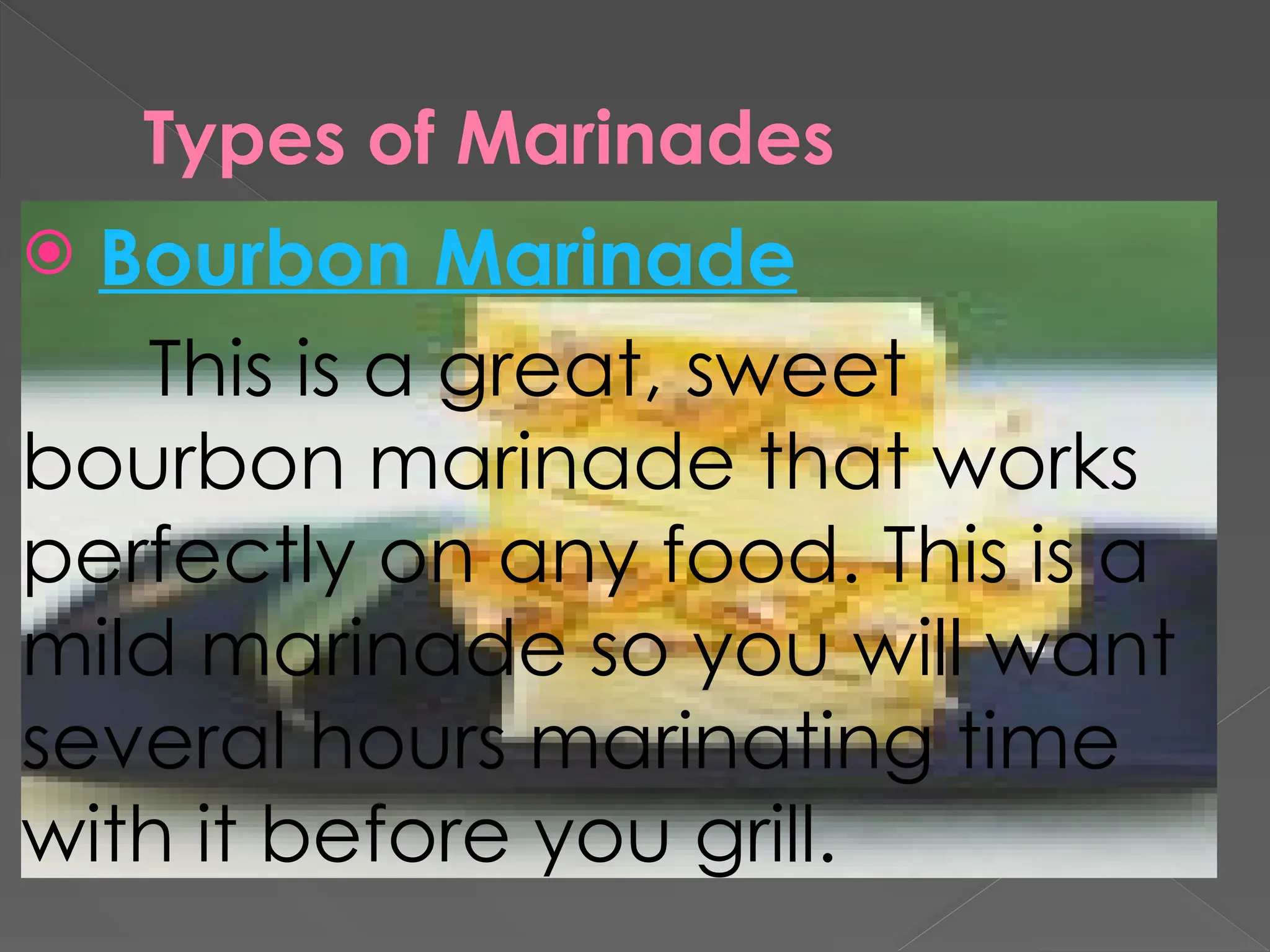 Types of Marinades
 Bourbon Marinade
This is a great, sweet
bourbon marinade that works
perfectly on any food. This is a
mild marinade so you will want
several hours marinating time
with it before you grill.
 