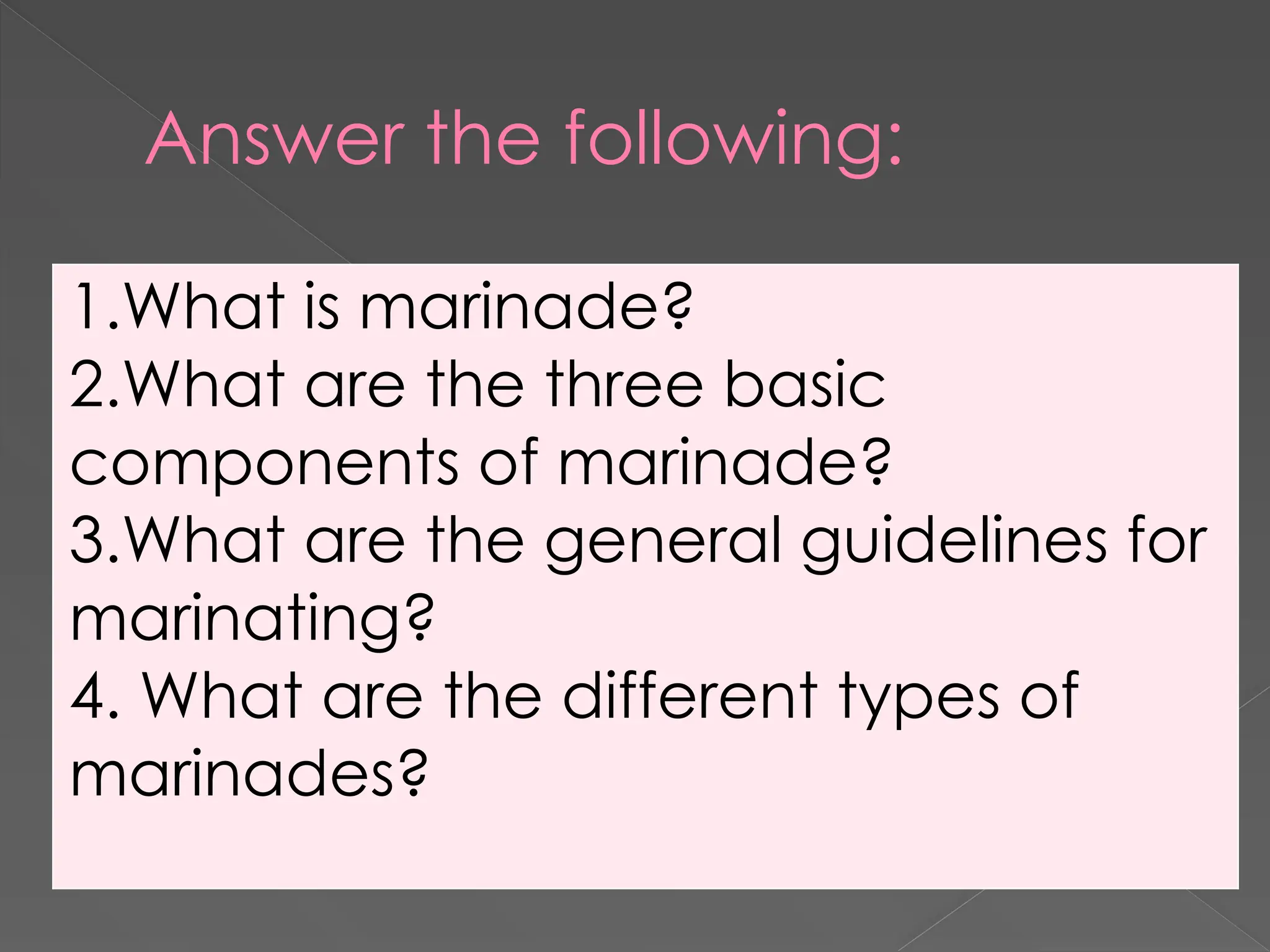 Answer the following:
1.What is marinade?
2.What are the three basic
components of marinade?
3.What are the general guidelines for
marinating?
4. What are the different types of
marinades?
 
