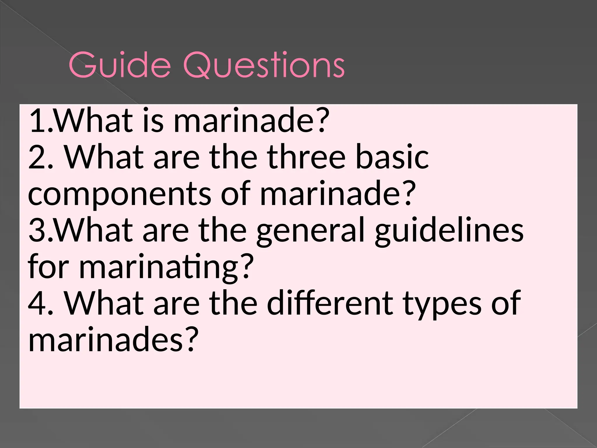 Guide Questions
1.What is marinade?
2. What are the three basic
components of marinade?
3.What are the general guidelines
for marinating?
4. What are the different types of
marinades?
 