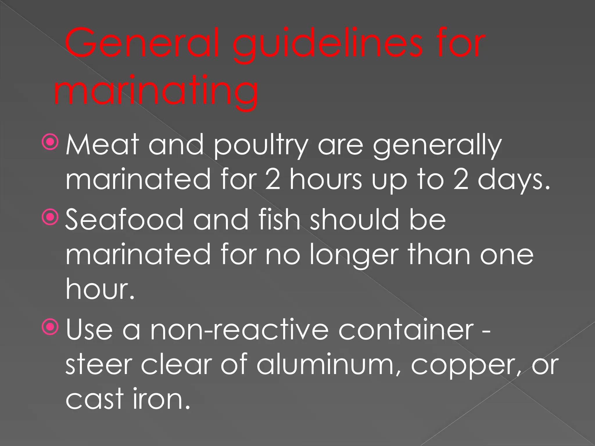 General guidelines for
marinating
 Meat and poultry are generally
marinated for 2 hours up to 2 days.
 Seafood and fish should be
marinated for no longer than one
hour.
 Use a non-reactive container -
steer clear of aluminum, copper, or
cast iron.
 
