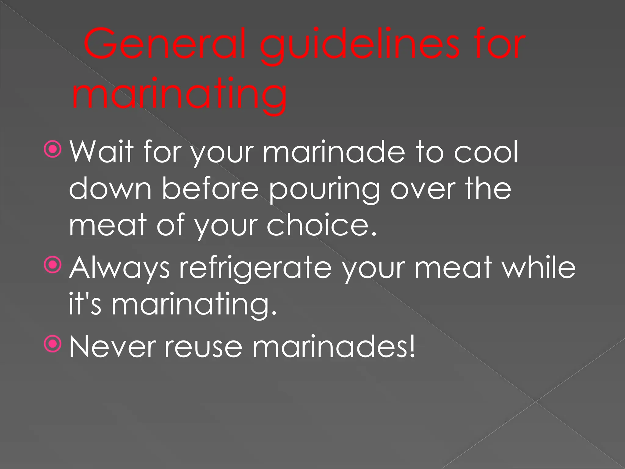 General guidelines for
marinating
 Wait for your marinade to cool
down before pouring over the
meat of your choice.
 Always refrigerate your meat while
it's marinating.
 Never reuse marinades!
 