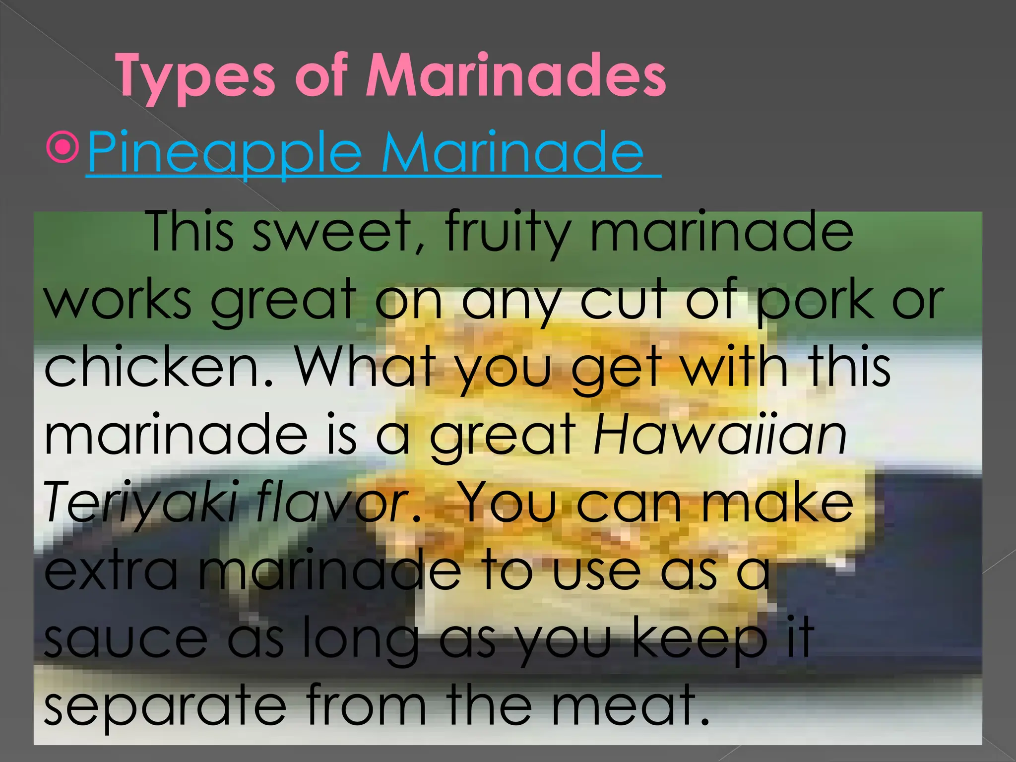 Types of Marinades
Pineapple Marinade
This sweet, fruity marinade
works great on any cut of pork or
chicken. What you get with this
marinade is a great Hawaiian
Teriyaki flavor. You can make
extra marinade to use as a
sauce as long as you keep it
separate from the meat.
 