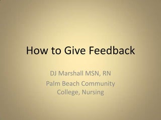How to Give Feedback DJ Marshall MSN, RN Palm Beach Community College, Nursing 