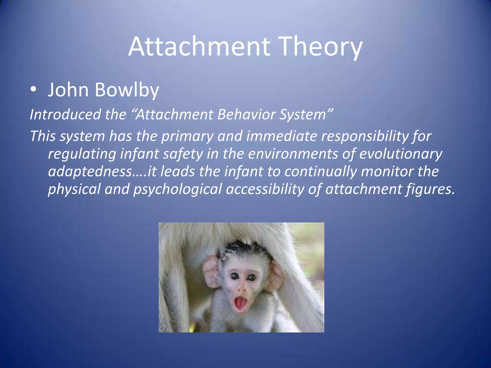 Attachment TheoryJohn BowlbyIntroduced the “Attachment Behavior System”This system has the primary and immediate responsibility for regulating infant safety in the environments of evolutionary adaptedness….it leads the infant to continually monitor the physical and psychological accessibility of attachment figures.