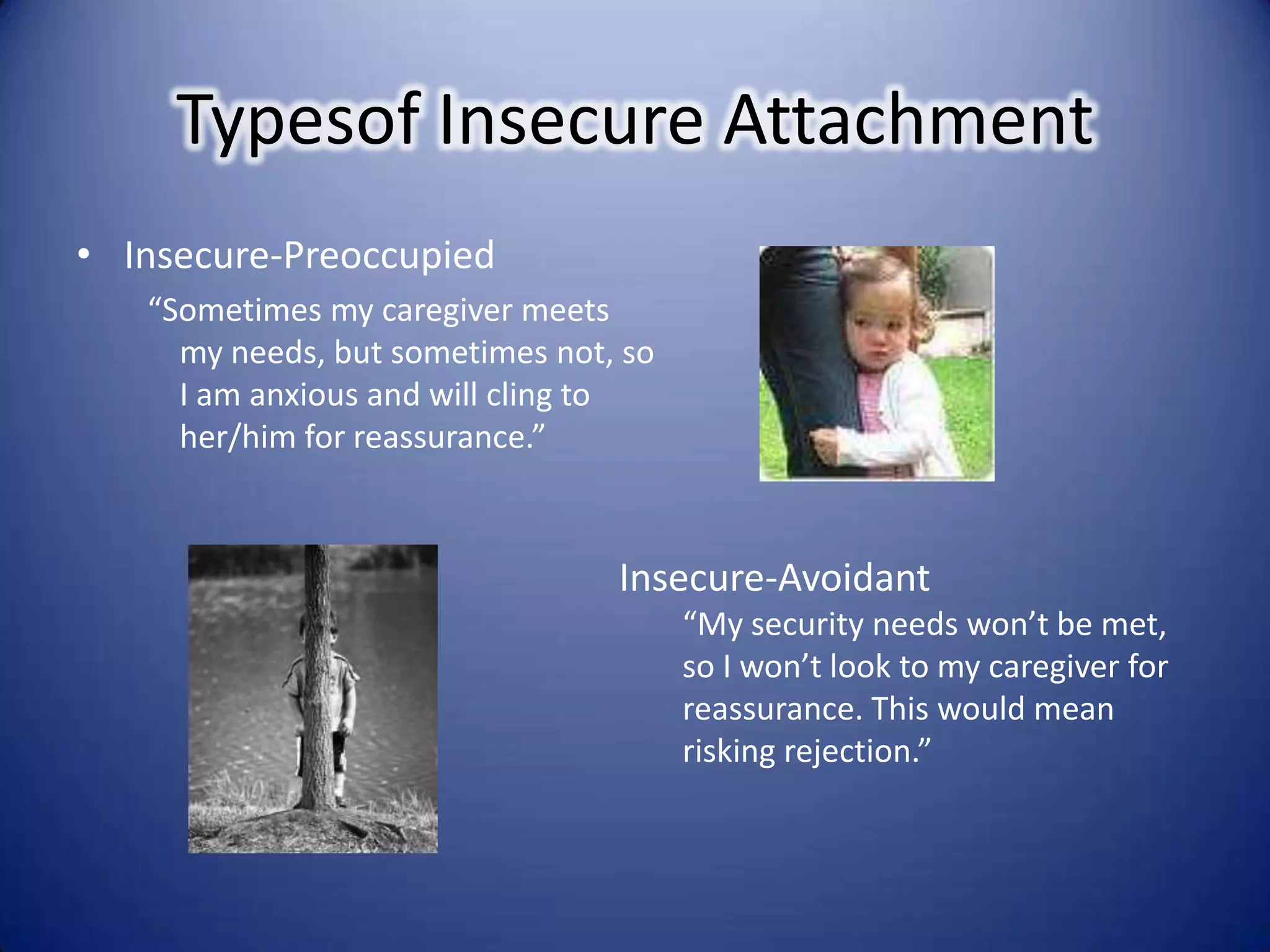 Typesof Insecure AttachmentInsecure-Preoccupied “Sometimes my caregiver meets my needs, but sometimes not, so I am anxious and will cling to her/him for reassurance.”Insecure-Avoidant“My security needs won’t be met, so I won’t look to my caregiver for reassurance. This would mean risking rejection.”