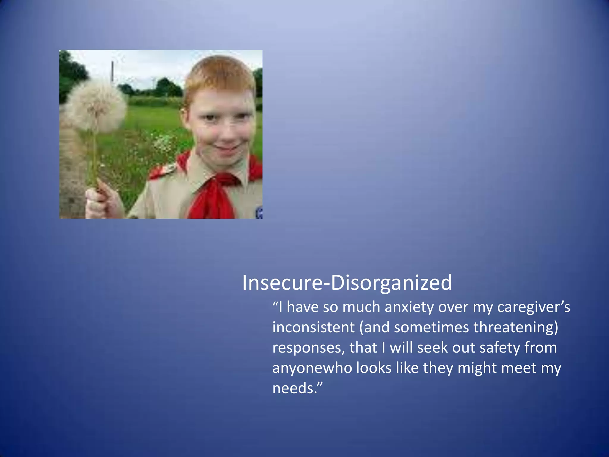 Insecure-Disorganized“I have so much anxiety over my caregiver’s inconsistent (and sometimes threatening) responses, that I will seek out safety from anyonewho looks like they might meet my needs.”