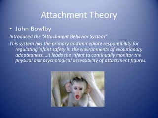Attachment Theory,[object Object],John Bowlby,[object Object],Introduced the “Attachment Behavior System”,[object Object],This system has the primary and immediate responsibility for regulating infant safety in the environments of evolutionary adaptedness….it leads the infant to continually monitor the physical and psychological accessibility of attachment figures.,[object Object]