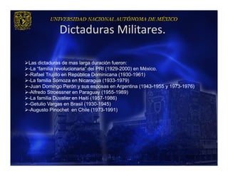 Dictaduras Militares.

Las dictaduras de mas larga duración fueron:
-La “familia revolucionaria” del PRI (1929-2000) en México.
-Rafael Trujillo en República Dominicana (1930-1961)
-La familia Somoza en Nicaragua (1933-1979)
-Juan Domingo Perón y sus esposas en Argentina (1943-1955 y 1973-1976)
-Alfredo Stroessner en Paraguay (1955-1989)
-La familia Duvalier en Haití (1957-1986)
-Getulio Vargas en Brasil (1930-1945)
-Augusto Pinochet en Chile (1973-1991)
 