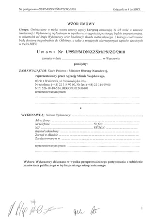 Nr postypowania 95/P/MON/ZZSM/PN/ZO/20 10                                 Zalqcznik nr 4 do SIWZ




                                       WZORUMOWY
  Uwaga: Umieszezone w tresei wzoru umowy zapisy kursywq oznaezajq, ie ieh treSe w umowie
  zawieranej z Wykonaweq, wylonionym w wyniku rozstrzygnif{eia przetargu, bf{dzie uwarunkowana,
  w zaleinosei od kraju Wykonawey oraz lokalizaeji skladu materialowego, z kt6rego realizowane
  bf{dq dostawy bezpo,§rednio do Odbiorey, a takie z przyjf{tyeh alternatywnyeh zapis6w zawartyeh
  w tresei SIWZ.


               U mow a Nr U/95/P/MON/ZZSM/PN/ZO/2010
                   zawarta w dniu                                  w Warszawie
                                            pomi'tdzy:

  ZAMAWIAJJCYM: Skarb Pal1stwa - Minister Obrony Narodowej,
              reprezentowany przez Agencj~ Mienia Wojskowego,
              00-911 Warszawa, u1. Nowowiejska 26a
              Nr telefonu: (+48) 22 314 97 00, Nr fax: (+48) 22 314 99 00
              NIP: 526-18-88-524, REGON: 012456707
              reprezentowanym przez:




                                                 a

   WYKONAWCJ: Nazwa Wykonawey:                                                                        ,
              Adres firmy:                                                                       ..
              Nr telefonu:                                 Nr fax:                               .
              NIP                                          REGON:                              .
              Kapital zakladowy:                                                                ..
              Zarzqd w skladzie                                                                   .
              Zarejestrowanyln yv                                                                 ..

              reprezentowanym przez:                                                              .




     Wyboru Wykonawcy dokonano w wynilm przeprowadzonego               post~powania    ° udzielenie
     zamowienia publicznego w trybie przetargu nieograniczonego.




(11tf
 