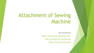 Attachment of Sewing
Machine
By Introcanvas
https://introcanvas.wordpress.com/
https://twitter.com/introcanvas
https://fb.com/introcanvas
 