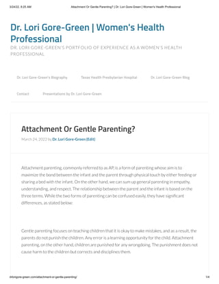 3/24/22, 8:25 AM Attachment Or Gentle Parenting? | Dr. Lori Gore-Green | Women's Health Professional
drlorigore-green.com/attachment-or-gentle-parenting/ 1/4
Dr. Lori Gore-Green | Women's Health
Professional
DR. LORI GORE-GREEN'S PORTFOLIO OF EXPERIENCE AS A WOMEN'S HEALTH
PROFESSIONAL
Attachment Or Gentle Parenting?
March 24, 2022 by Dr. Lori Gore-Green (Edit)
Attachment parenting, commonly referred to as AP, is a form of parenting whose aim is to
maximize the bond between the infant and the parent through physical touch by either feeding or
sharing a bed with the infant. On the other hand, we can sum up general parenting in empathy,
understanding, and respect. The relationship between the parent and the infant is based on the
three terms. While the two forms of parenting can be confused easily, they have significant
differences, as stated below:
 
Gentle parenting focuses on teaching children that it is okay to make mistakes, and as a result, the
parents do not punish the children. Any error is a learning opportunity for the child. Attachment
parenting, on the other hand, children are punished for any wrongdoing. The punishment does not
cause harm to the children but corrects and disciplines them.
 
Dr. Lori Gore-Green’s Biography 
 Texas Health Presbyterian Hospital 
 Dr. Lori Gore-Green Blog 

Contact 
 Presentations by Dr. Lori Gore-Green
 