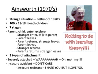 Ainsworth (1970’s)
• Strange situation – Baltimore 1970’s
• 100 x 12-18 month children
• 7 stages
- Parent, child, enter, explore
        - Stranger enter, talk to parent
        - Parent leaves
        - Parent returns, stranger leaves
        - Parent leaves
        - Stranger returns
        - Parents returns, stranger leaves
• 3 types of attachment:
- Securely attached – WAAAAAAAAAH – Oh, mommy!!!
- Insecure avoidant – DON’T CARE
        - Insecure resistant – I HATE YOU BUT I LOVE YOU
 