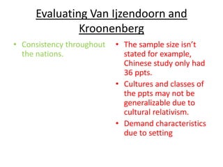 Evaluating Van Ijzendoorn and
              Kroonenberg
• Consistency throughout   • The sample size isn’t
  the nations.               stated for example,
                             Chinese study only had
                             36 ppts.
                           • Cultures and classes of
                             the ppts may not be
                             generalizable due to
                             cultural relativism.
                           • Demand characteristics
                             due to setting
 