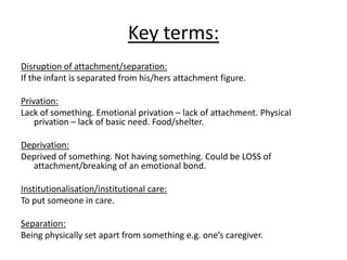 Key terms:
Disruption of attachment/separation:
If the infant is separated from his/hers attachment figure.

Privation:
Lack of something. Emotional privation – lack of attachment. Physical
    privation – lack of basic need. Food/shelter.

Deprivation:
Deprived of something. Not having something. Could be LOSS of
  attachment/breaking of an emotional bond.

Institutionalisation/institutional care:
To put someone in care.

Separation:
Being physically set apart from something e.g. one’s caregiver.
 