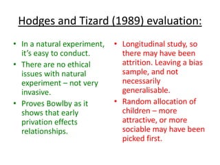 Hodges and Tizard (1989) evaluation:
• In a natural experiment,   • Longitudinal study, so
  it’s easy to conduct.        there may have been
• There are no ethical         attrition. Leaving a bias
  issues with natural          sample, and not
  experiment – not very        necessarily
  invasive.                    generalisable.
• Proves Bowlby as it        • Random allocation of
  shows that early             children – more
  privation effects            attractive, or more
  relationships.               sociable may have been
                               picked first.
 