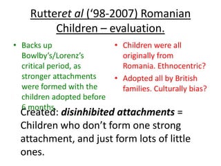Rutteret al (‘98-2007) Romanian
         Children – evaluation.
• Backs up                  • Children were all
  Bowlby’s/Lorenz’s           originally from
  critical period, as         Romania. Ethnocentric?
  stronger attachments      • Adopted all by British
  were formed with the        families. Culturally bias?
  children adopted before
  6 months.
 Created: disinhibited attachments =
 Children who don’t form one strong
 attachment, and just form lots of little
 ones.
 