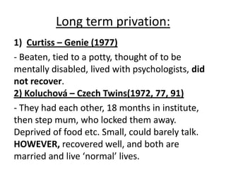 Long term privation:
1) Curtiss – Genie (1977)
- Beaten, tied to a potty, thought of to be
mentally disabled, lived with psychologists, did
not recover.
2) Koluchová – Czech Twins(1972, 77, 91)
- They had each other, 18 months in institute,
then step mum, who locked them away.
Deprived of food etc. Small, could barely talk.
HOWEVER, recovered well, and both are
married and live ‘normal’ lives.
 