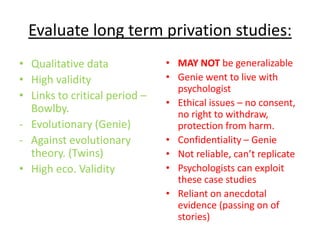Evaluate long term privation studies:
• Qualitative data             • MAY NOT be generalizable
• High validity                • Genie went to live with
                                 psychologist
• Links to critical period –
                               • Ethical issues – no consent,
  Bowlby.                        no right to withdraw,
- Evolutionary (Genie)           protection from harm.
- Against evolutionary         • Confidentiality – Genie
  theory. (Twins)              • Not reliable, can’t replicate
• High eco. Validity           • Psychologists can exploit
                                 these case studies
                               • Reliant on anecdotal
                                 evidence (passing on of
                                 stories)
 
