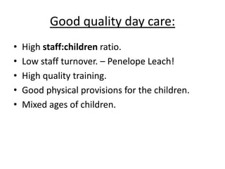 Good quality day care:
•   High staff:children ratio.
•   Low staff turnover. – Penelope Leach!
•   High quality training.
•   Good physical provisions for the children.
•   Mixed ages of children.
 