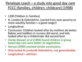Penelope Leach – a study into good day care
 FCCC (families, children, childcare) (1998)

• 1200 Children (+ families)
• N. London & Oxfordshire. (varied from near-poverty to
  more wealthy families = a good range!)
• Longitudinal.
• Conclusion: Children looked after by mothers do better.
  Babies and toddlers in nursery did worst, and kids
  looked after by a childminder did second best.
• Clarke-Stewart et al (1994) found children in group
  based day care were better at negotiation.
• Harvey (1999) reached similar conclusions.
• Only tested N.London& Oxfordshire, not generalizable.
• Longitudinal = attrition.
 