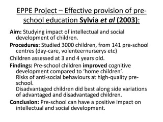 EPPE Project – Effective provision of pre-
    school education Sylvia et al (2003):
Aim: Studying impact of intellectual and social
   development of children.
Procedures: Studied 3000 children, from 141 pre-school
   centres (day-care, volenteernurserys etc)
Children assessed at 3 and 4 years old.
Findings: Pre-school children improved cognitive
   development compared to ‘home children’.
   Risks of anti-social behaviours at high-quality pre-
   school.
   Disadvantaged children did best along side variations
   of advantaged and disadvantaged children.
Conclusion: Pre-school can have a positive impact on
   intellectual and social development.
 