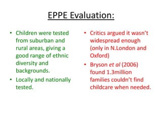 EPPE Evaluation:
• Children were tested     • Critics argued it wasn’t
  from suburban and          widespread enough
  rural areas, giving a      (only in N.London and
  good range of ethnic       Oxford)
  diversity and            • Bryson et al (2006)
  backgrounds.               found 1.3million
• Locally and nationally     families couldn’t find
  tested.                    childcare when needed.
 