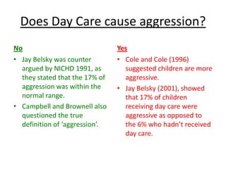 Does Day Care cause aggression?
No                              Yes
• Jay Belsky was counter        • Cole and Cole (1996)
  argued by NICHD 1991, as        suggested children are more
  they stated that the 17% of     aggressive.
  aggression was within the     • Jay Belsky (2001), showed
  normal range.                   that 17% of children
• Campbell and Brownell also      receiving day care were
  questioned the true             aggressive as opposed to
  definition of ‘aggression’.     the 6% who hadn’t received
                                  day care.
 