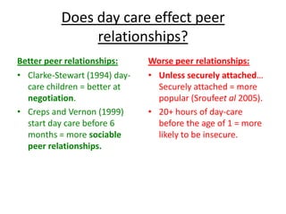 Does day care effect peer
               relationships?
Better peer relationships:     Worse peer relationships:
• Clarke-Stewart (1994) day-   • Unless securely attached…
  care children = better at      Securely attached = more
  negotiation.                   popular (Sroufeet al 2005).
• Creps and Vernon (1999)      • 20+ hours of day-care
  start day care before 6        before the age of 1 = more
  months = more sociable         likely to be insecure.
  peer relationships.
 