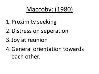 Maccoby: (1980)
1. Proximity seeking
2. Distress on seperation
3. Joy at reunion
4. General orientation towards
   each other.
 