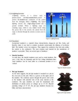1.2.4 LightingArrestor
A lightning arrestor is a device used in
power systems and telecommunications systems to
protect the insulation and conductors of the system
from the damaging effects of lightning. The typical
lightning arrester has a high-voltage terminal and a
ground terminal. When a lightning surge (or
switching surge, which is very similar) travels along
the power line to the arrester, the current from the
surge is diverted through the arrestor, in most cases to
earth.
1.2.5 Insulator
An electrical insulator is a material whose internal electric charges do not flow freely, and
therefore make it very hard to conduct an electric current under the influence of an electric
field. The insulator serves two purposes. They support the conductors (bus bar) and confine
the current to the conductors. The most common used material for the manufacture of
insulator is porcelain. There are several types of insulators
 Shackle Insulator
In early days, the shackle insulators were used as strain insulators. But
now a day, they are frequently used for low voltage distribution lines.
Such insulators can be used either in a horizontal position or in a
vertical
 Pin type Insulator
As the name suggests, the pin type insulator is mounted on a pin on
the cross-arm on the pole. There is a groove on the upper end of
the insulator. The conductor passes through this groove and is tied
to the insulator with annealed wire of the same material as the
conductor. Pin type insulators are used for transmission and
distribution of electric power at voltages up to 33 kV. Beyond
operating voltage of 33 kV, the pin type insulators become too
bulky and hence uneconomical.
Figure 11: Shackle Insulator
Figure 12: Pin Type Insulator
Figure 11: Lighting Arrestor
Figure 12: Shackle Insulator
Figure 13: Pin Type Insulator
 