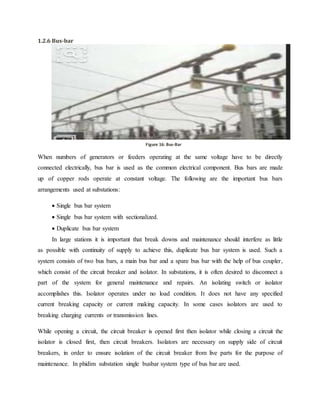 1.2.6 Bus-bar
When numbers of generators or feeders operating at the same voltage have to be directly
connected electrically, bus bar is used as the common electrical component. Bus bars are made
up of copper rods operate at constant voltage. The following are the important bus bars
arrangements used at substations:
 Single bus bar system
 Single bus bar system with sectionalized.
 Duplicate bus bar system
In large stations it is important that break downs and maintenance should interfere as little
as possible with continuity of supply to achieve this, duplicate bus bar system is used. Such a
system consists of two bus bars, a main bus bar and a spare bus bar with the help of bus coupler,
which consist of the circuit breaker and isolator. In substations, it is often desired to disconnect a
part of the system for general maintenance and repairs. An isolating switch or isolator
accomplishes this. Isolator operates under no load condition. It does not have any specified
current breaking capacity or current making capacity. In some cases isolators are used to
breaking charging currents or transmission lines.
While opening a circuit, the circuit breaker is opened first then isolator while closing a circuit the
isolator is closed first, then circuit breakers. Isolators are necessary on supply side of circuit
breakers, in order to ensure isolation of the circuit breaker from live parts for the purpose of
maintenance. In phidim substation single busbar system type of bus bar are used.
Figure 15: Bus-barFigure 16: Bus-Bar
 