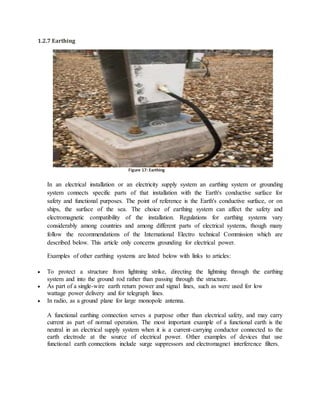 1.2.7 Earthing
In an electrical installation or an electricity supply system an earthing system or grounding
system connects specific parts of that installation with the Earth's conductive surface for
safety and functional purposes. The point of reference is the Earth's conductive surface, or on
ships, the surface of the sea. The choice of earthing system can affect the safety and
electromagnetic compatibility of the installation. Regulations for earthing systems vary
considerably among countries and among different parts of electrical systems, though many
follow the recommendations of the International Electro technical Commission which are
described below. This article only concerns grounding for electrical power.
Examples of other earthing systems are listed below with links to articles:
 To protect a structure from lightning strike, directing the lightning through the earthing
system and into the ground rod rather than passing through the structure.
 As part of a single-wire earth return power and signal lines, such as were used for low
wattage power delivery and for telegraph lines.
 In radio, as a ground plane for large monopole antenna.
A functional earthing connection serves a purpose other than electrical safety, and may carry
current as part of normal operation. The most important example of a functional earth is the
neutral in an electrical supply system when it is a current-carrying conductor connected to the
earth electrode at the source of electrical power. Other examples of devices that use
functional earth connections include surge suppressors and electromagnet interference filters.
Figure 16: EarthingFigure 17: Earthing
 